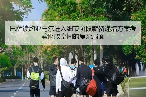 巴萨续约亚马尔进入细节阶段薪资递增方案考验财政空间的复杂局面