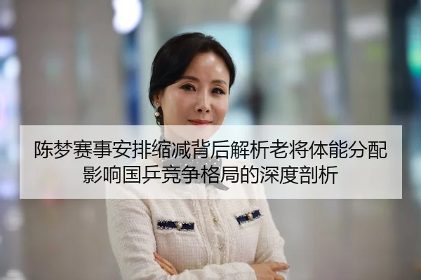 陈梦赛事安排缩减背后解析老将体能分配影响国乒竞争格局的深度剖析