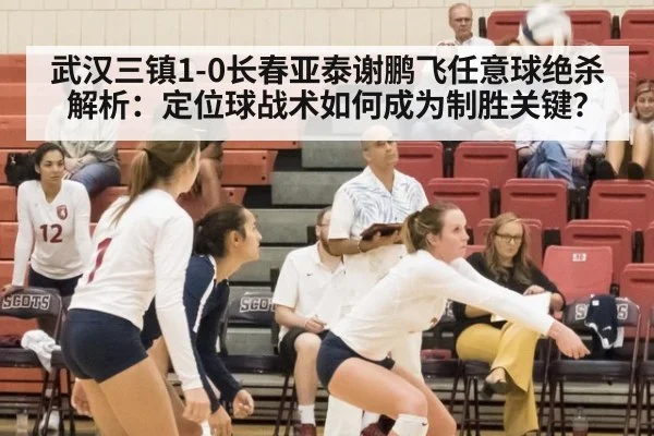 武汉三镇1-0长春亚泰谢鹏飞任意球绝杀解析：定位球战术如何成为制胜关键？
