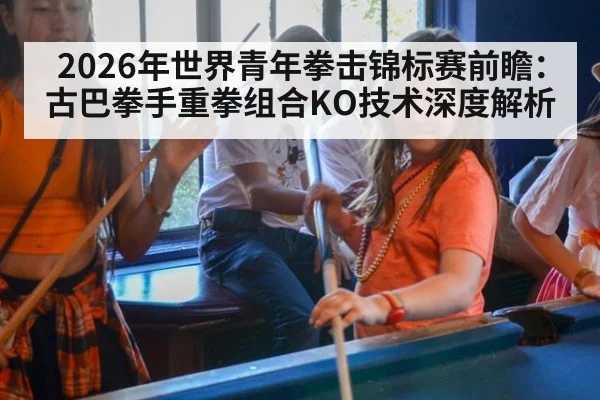 2026年世界青年拳击锦标赛前瞻：古巴拳手重拳组合KO技术深度解析