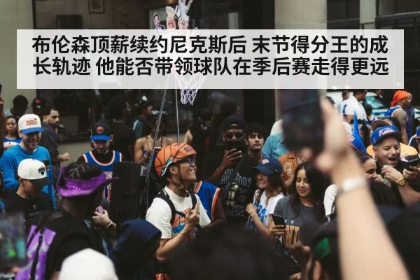 布伦森顶薪续约尼克斯后 末节得分王的成长轨迹 他能否带领球队在季后赛走得更远