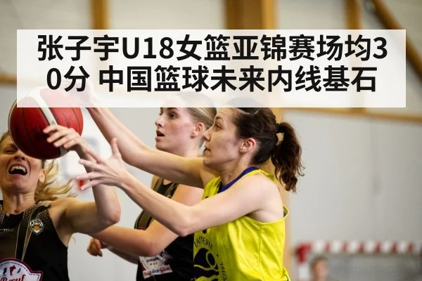 张子宇U18女篮亚锦赛场均30分 中国篮球未来内线基石