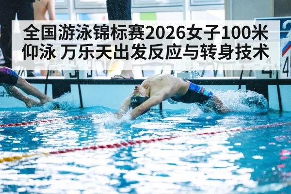 全国游泳锦标赛2026女子100米仰泳 万乐天出发反应与转身技术
