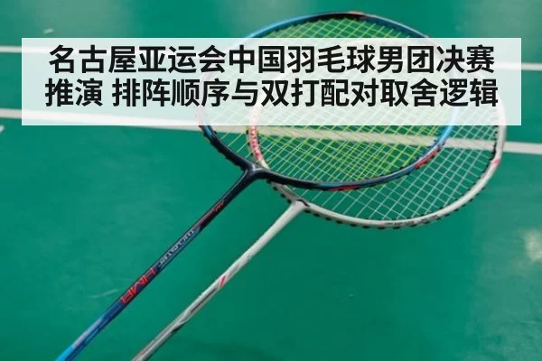 名古屋亚运会中国羽毛球男团决赛推演 排阵顺序与双打配对取舍逻辑