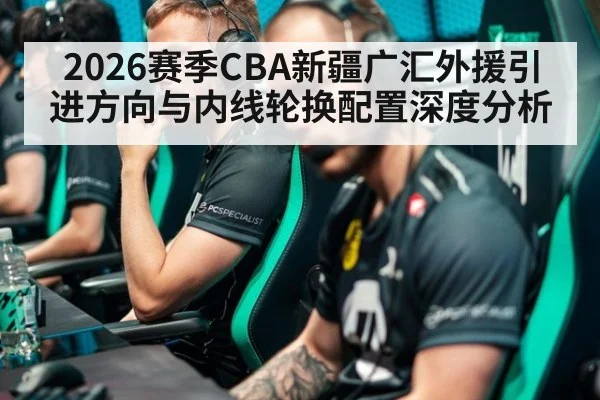 2026赛季CBA新疆广汇外援引进方向与内线轮换配置深度分析