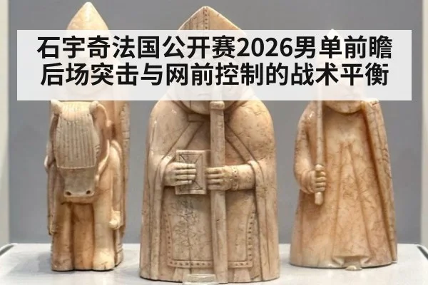 石宇奇法国公开赛2026男单前瞻 后场突击与网前控制的战术平衡