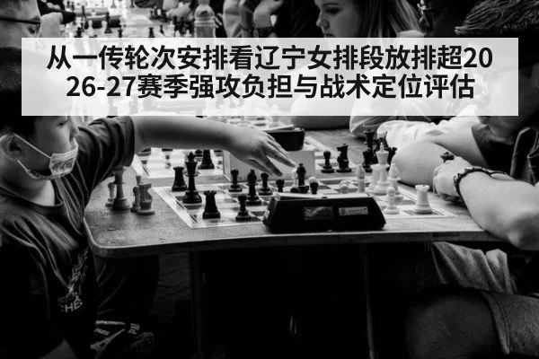 从一传轮次安排看辽宁女排段放排超2026-27赛季强攻负担与战术定位评估